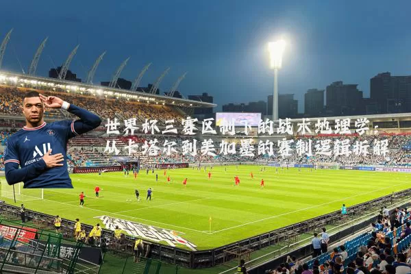 世界杯三赛区制下的战术地理学：从卡塔尔到美加墨的赛制逻辑拆解