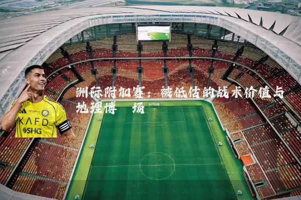 洲际附加赛：被低估的战术价值与地理博弈场
